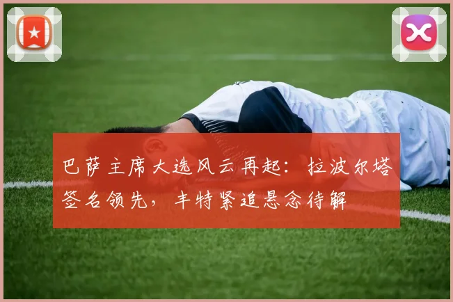 巴萨主席大选风云再起：拉波尔塔签名领先，丰特紧追悬念待解
