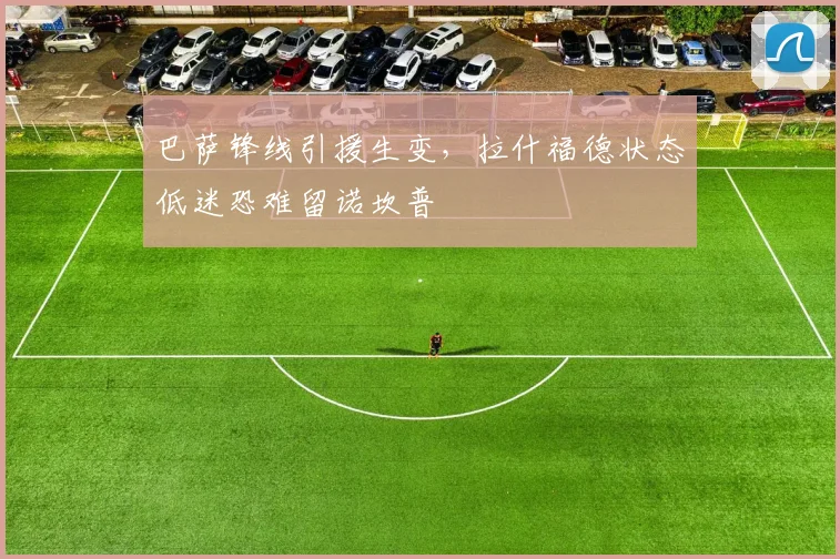 巴萨锋线引援生变，拉什福德状态低迷恐难留诺坎普