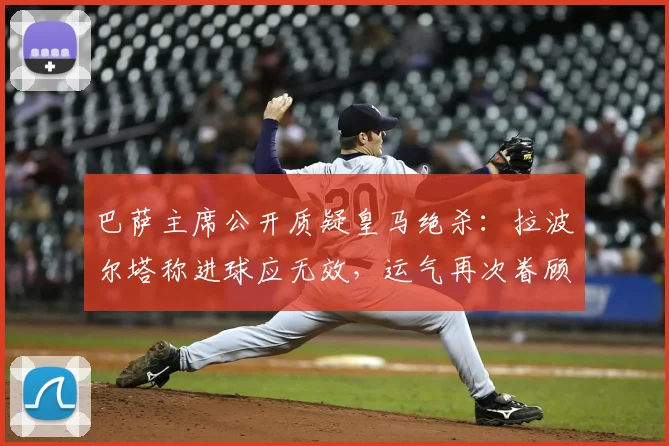 巴萨主席公开质疑皇马绝杀：拉波尔塔称进球应无效，运气再次眷顾对手