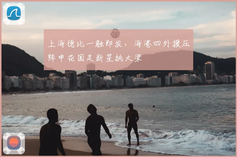 上海德比一触即发，海港四外援压阵申花国足新星挑大梁