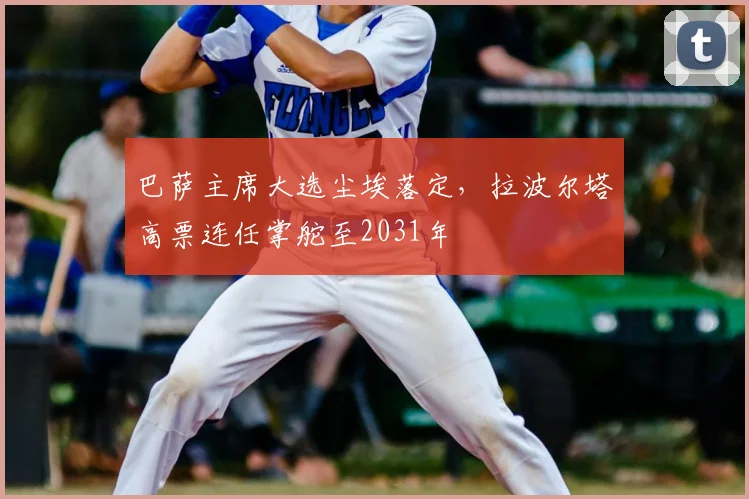 巴萨主席大选尘埃落定，拉波尔塔高票连任掌舵至2031年