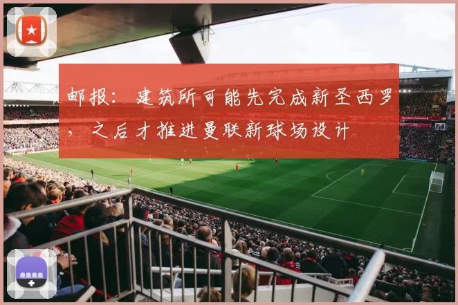 邮报：建筑所可能先完成新圣西罗，之后才推进曼联新球场设计