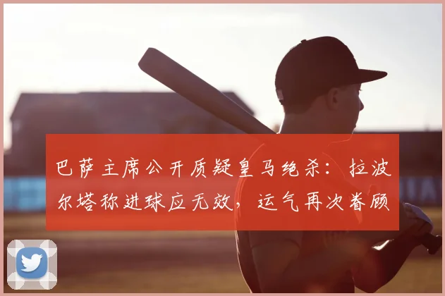 巴萨主席公开质疑皇马绝杀：拉波尔塔称进球应无效，运气再次眷顾对手