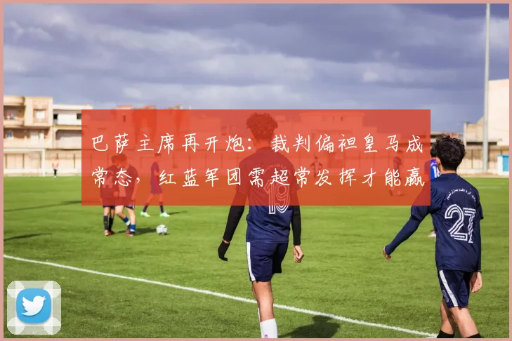 巴萨主席再开炮：裁判偏袒皇马成常态，红蓝军团需超常发挥才能赢球
