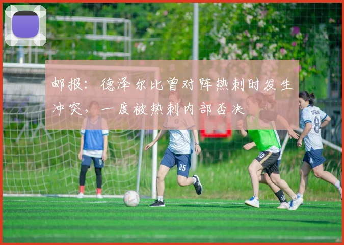 邮报：德泽尔比曾对阵热刺时发生冲突，一度被热刺内部否决