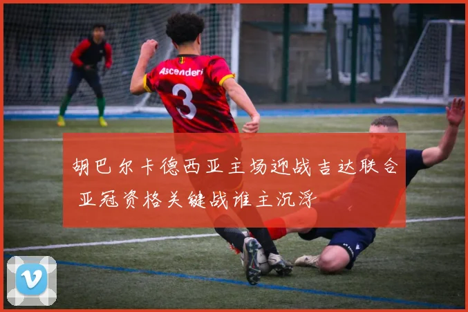 胡巴尔卡德西亚主场迎战吉达联合 亚冠资格关键战谁主沉浮