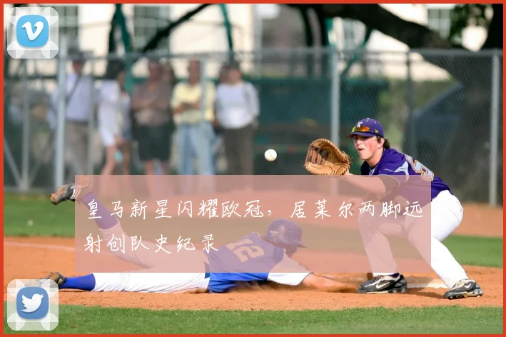 皇马新星闪耀欧冠，居莱尔两脚远射创队史纪录