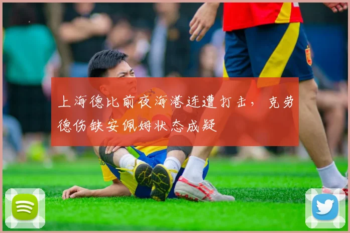 上海德比前夜海港连遭打击，克劳德伤缺安佩姆状态成疑