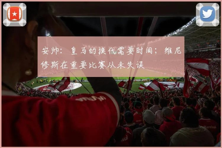 安帅：皇马的换代需要时间；维尼修斯在重要比赛从未失误