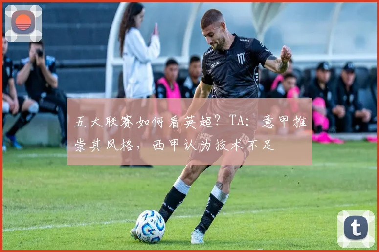 五大联赛如何看英超？TA：意甲推崇其风格，西甲认为技术不足