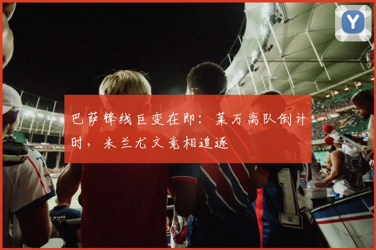 巴萨锋线巨变在即：莱万离队倒计时，米兰尤文竞相追逐