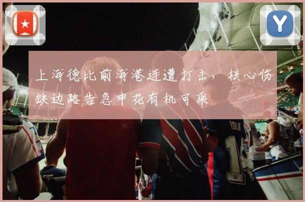 上海德比前海港连遭打击，核心伤缺边路告急申花有机可乘