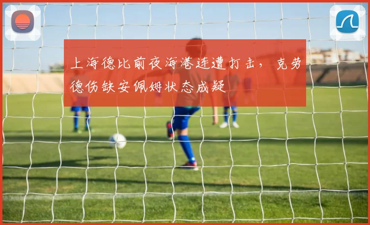 上海德比前夜海港连遭打击，克劳德伤缺安佩姆状态成疑
