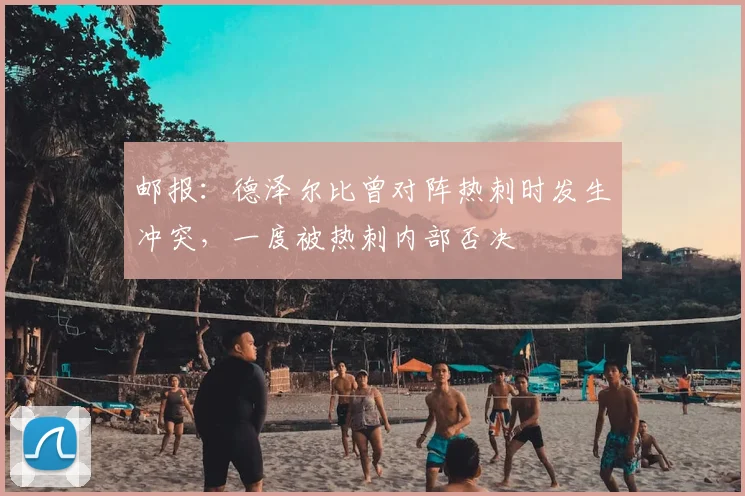 邮报：德泽尔比曾对阵热刺时发生冲突，一度被热刺内部否决