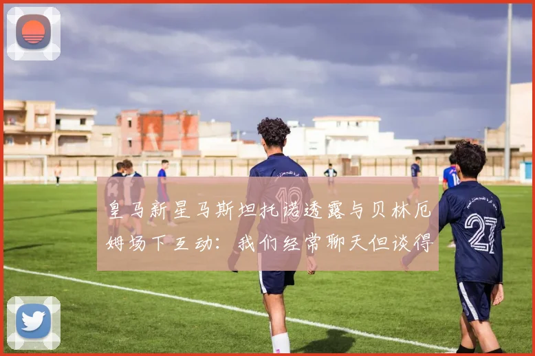 皇马新星马斯坦托诺透露与贝林厄姆场下互动：我们经常聊天但谈得不深